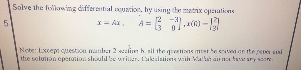 Solve the following differential equation, by using the matrix operations.
A = B .x(0) = ]
x = Ax,
Note: Except question number 2 section b, all the questions must be solved on the paper and
the solution operation should be written. Calculations with Matlab do not have any score.
5
