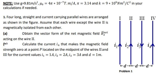 NOTE: Use g=9.81m/s², µo = 4M * 10-7T.m/A, n = 3.14 and k = 9 * 10°Nm²/C² in your
calculations if needed.
1. Four long, straight and current carrying parallel wires are arranged
I
II
III
IV
as shown in the figure. Assume that each wire except the wire II is
magnetically isolated from each other.
(a).
Obtain the vector form of the net magnetic field Bret
acting on the wire II.
Calculate the current i, that makes the magnetic field i, i, iy i
strength zero at a point P located on the midpoint of the wires II and
III for the current values i, = 14, iz = 2A, iz = 3A and d = 1m.
ed*d d→
Problem 1
