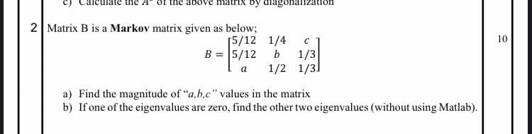 by diagonalization
2 Matrix B is a Markov matrix given as below;
[5/12
1/4
10
B = 5/12
b
1/3
1/2 1/3]
a
a) Find the magnitude of "a,b.c" values in the matrix
b) If one of the eigenvalues are zero, find the other two eigenvalues (without using Matlab).
