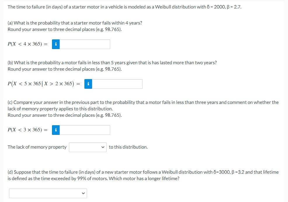 The time to failure (in days) of a starter motor in a vehicle is modeled as a Weibull distribution with ō = 2000, B = 2.7.
(a) What is the probability that a starter motor fails within 4 years?
Round your answer to three decimal places (e.g. 98.765).
P(X< 4 x 365) =
(b) What is the probability a motor fails in less than 5 years given that is has lasted more than two years?
Round your answer to three decimal places (e.g. 98.765).
P(X<5 x 365 | X > 2×365)
(c) Compare your answer in the previous part to the probability that a motor fails in less than three years and comment on whether the
lack of memory property applies to this distribution.
Round your answer to three decimal places (e.g. 98.765).
P(X<3 x 365) =
The lack of memory property
to this distribution.
(d) Suppose that the time to failure (in days) of a new starter motor follows a Weibull distribution with 6-3000, B =3.2 and that lifetime
is defined as the time exceeded by 99% of motors. Which motor has a longer lifetime?