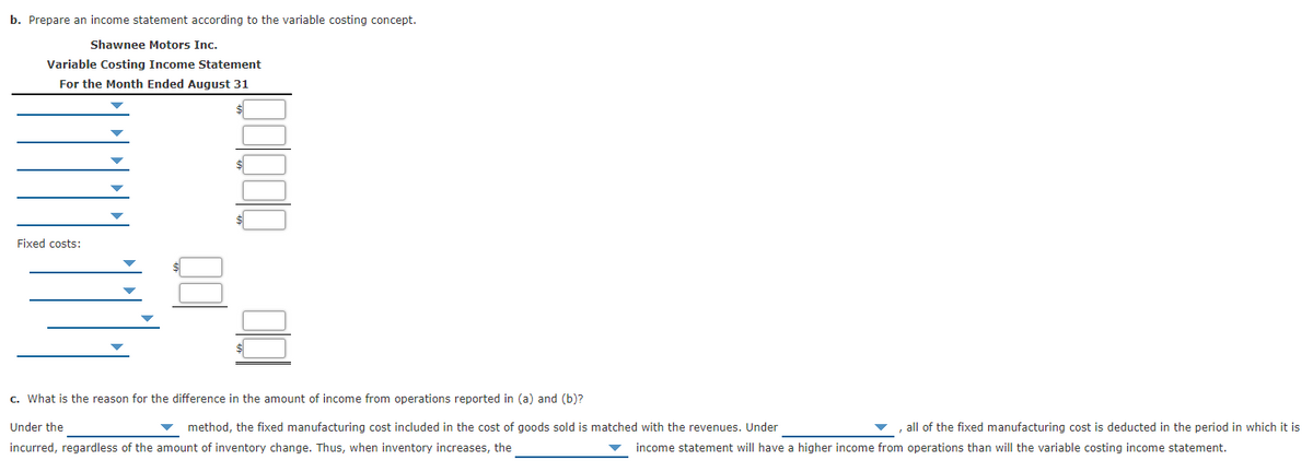 b. Prepare an income statement according to the variable costing concept.
Shawnee Motors Inc.
Variable Costing Income Statement
For the Month Ended August 31
%24
$
$
Fixed costs:
$
c. What is the reason for the difference in the amount of income from operations reported in (a) and (b)?
Under the
method, the fixed manufacturing cost included in the cost of goods sold is matched with the revenues. Under
all of the fixed manufacturing cost is deducted in the period in which it is
incurred, regardless of the amount of inventory change. Thus, when inventory increases, the
income statement will have a higher income from operations than will the variable costing income statement.
