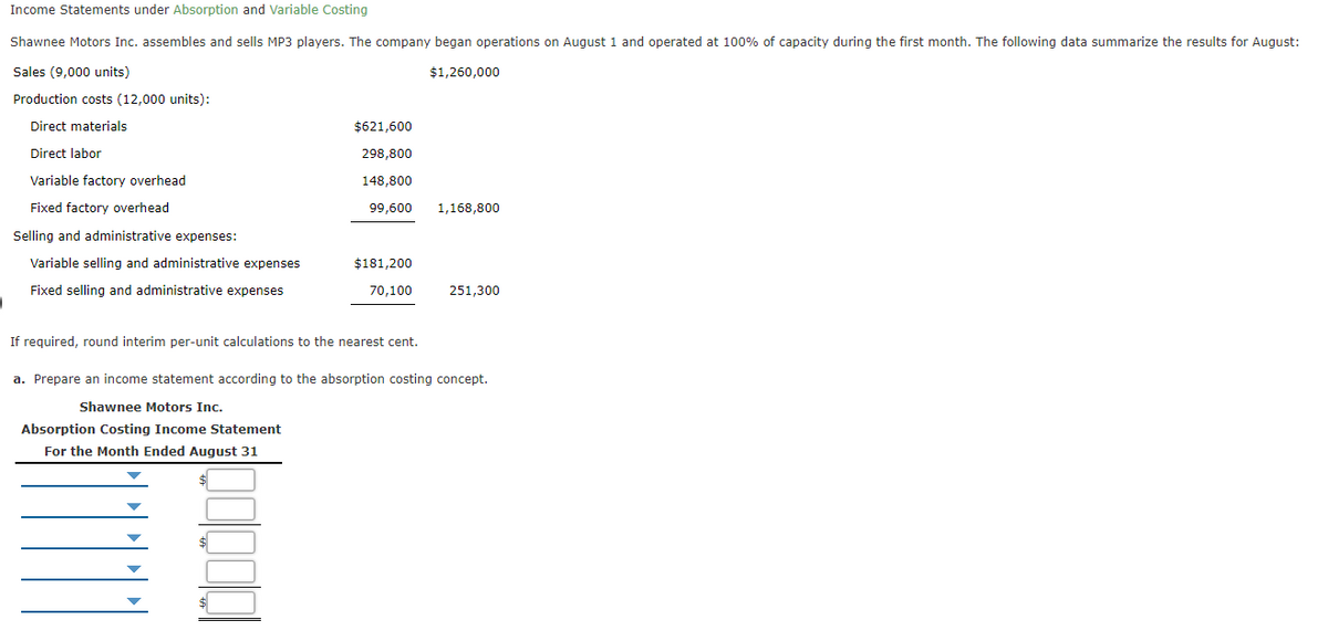 Income Statements under Absorption and Variable Costing
Shawnee Motors Inc. assembles and sells MP3 players. The company began operations on August 1 and operated at 100% of capacity during the first month. The following data summarize the results for August:
Sales (9,000 units)
$1,260,000
Production costs (12,000 units):
Direct materials
$621,600
Direct labor
298,800
Variable factory overhead
148,800
Fixed factory overhead
99,600
1,168,800
Selling and administrative expenses:
Variable selling and administrative expenses
$181,200
Fixed selling and administrative expenses
70,100
251,300
If required, round interim per-unit calculations to the nearest cent.
a. Prepare an income statement according to the absorption costing concept.
Shawnee Motors Inc.
Absorption Costing Income Statement
For the Month Ended August 31
