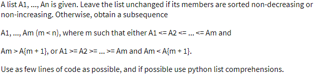 A list A1, ., An is given. Leave the list unchanged if its members are sorted non-decreasing or
non-increasing. Otherwise, obtain a subsequence
A1, ., Am (m < n), where m such that either A1 <= A2=..= Am and
Am > A{m + 1}, or A1 >= A2 >=.. >= Am and Am < A{m + 1}.
Use as few lines of code as possible, and if possible use python list comprehensions.
