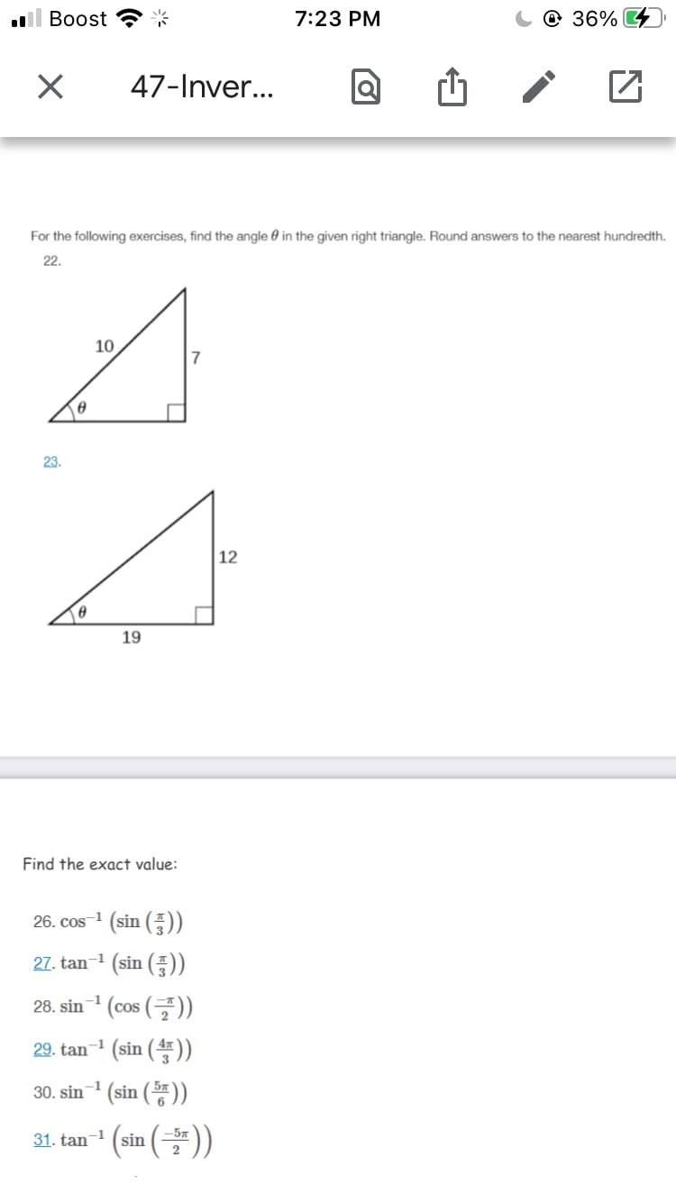 Вoost
7:23 PM
@ 36% 4
47-Inver...
For the following exercises, find the angle 0 in the given right triangle. Round answers to the nearest hundredth.
22.
10
23.
12
19
Find the exact value:
26. cos 1 (sin ())
27. tan-1 (sin (품))
28. sin (cos ())
-1
COS
29. tan1 (sin ().
30. sin (sin ())
-1
31. tan (sin ()
-57
