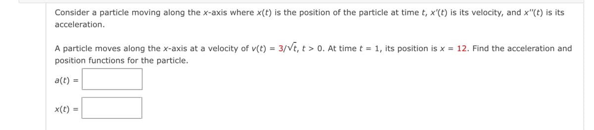 Consider a particle moving along the x-axis where x(t) is the position of the particle at time t, x'(t) is its velocity, and x"(t) is its
acceleration.
A particle moves along the x-axis at a velocity of v(t) =
3/Vt, t > 0. At time t = 1, its position is x = 12. Find the acceleration and
position functions for the particle.
a(t) =
x(t) =
