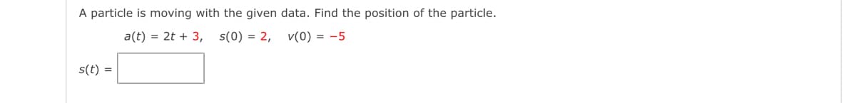 A particle is moving with the given data. Find the position of the particle.
a(t) = 2t + 3,
s(0) = 2,
v(0) = -5
s(t) =
