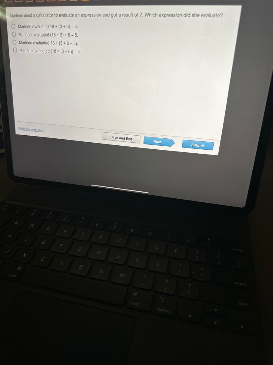 Marlene used a calculator to evaluate an expression and got a result of 7. Which expression did she evaluate?
O Marlene evaluated 18+(3+6)-5.
O Marlene evaluated (18+ 3) + 6-5.
O Marlene evaluated 18+(3+6-5).
O Marlene evaluated (18+(3+6))-5.
Z
Mark this and return
Q
cmd
S
W
D
C
3
E
4
R
F
V
5
T
G
B
6
Y
H
N
Save and Exit
&
7
U
J
M
8
I
K
cmd
9
Next
O
L
.
O
T
option
P
:
?
Submit
1
[
"1
I
delete