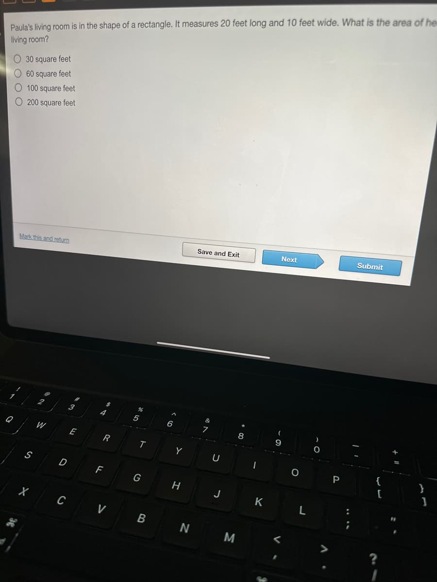 Paula's living room is in the shape of a rectangle. It measures 20 feet long and 10 feet wide. What is the area of he
living room?
O 30 square feet
60 square feet
O 100 square feet
O200 square feet
Q
Mark this and return
S
X
2
W
D
C
3
E
$
4
R
F
V
T
G
B
6
Y
H
N
Save and Exit
&
7
U
J
M
8
K
Next
(
O
L
P
:
Submit
{
[
}
1