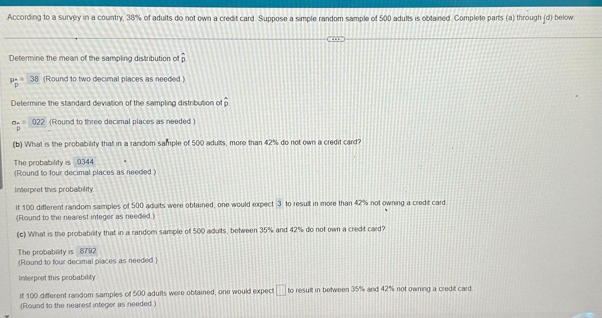 According to a survey in a country, 38% of adults do not own a credit card. Suppose a simple random sample of 500 adults is obtained. Complete parts (a) through (d) below.
Determine the mean of the sampling distribution of p
μ = 38 (Round to two decimal places as needed.)
Р
Determine the standard deviation of the sampling distribution of p
GA 022 (Round to three decimal places as needed.)
Р
(b) What is the probability that in a random sample of 500 adults, more than 42% do not own a credit card?
The probability is 0344
(Round to four decimal places as needed.)
Interpret this probability.
If 100 different random samples of 500 adults were obtained, one would expect 3 to result in more than 42% not owning a credit card.
(Round to the nearest integer as needed.)
(c) What is the probability that in a random sample of 500 adults, between 35% and 42% do not own a credit card?
The probability is 8792
(Round to four decimal places as needed.)
Interpret this probability.
If 100 different random samples of 500 adults were obtained, one would expect
(Round to the nearest integer as needed.)
to result in between 35% and 42% not owning a credit card.