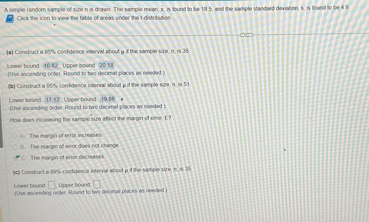 A simple random sample of size n is drawn. The sample mean, x, is found to be 18.5, and the sample standard deviation, s, is found to be 4.9.
Click the icon to view the table of areas under the t-distribution.
(a) Construct a 95% confidence interval about u if the sample size, n, is 35.
Lower bound: 16.82; Upper bound: 20.18
(Use ascending order. Round to two decimal places as needed.)
(b) Construct a 95% confidence interval about u if the sample size, n, is 51.
Lower bound: 17.12; Upper bound: 19.88 0
(Use ascending order. Round to two decimal places as needed.)
How does increasing the sample size affect the margin of error, E?
OA: The margin of error increases.
OB. The margin of error does not change.
c. The margin of error decreases.
(c) Construct a 99% confidence interval about u if the sample size, n, is 35.
Lower bound: Upper bound
(Use ascending order. Round to two decimal places as needed)
C