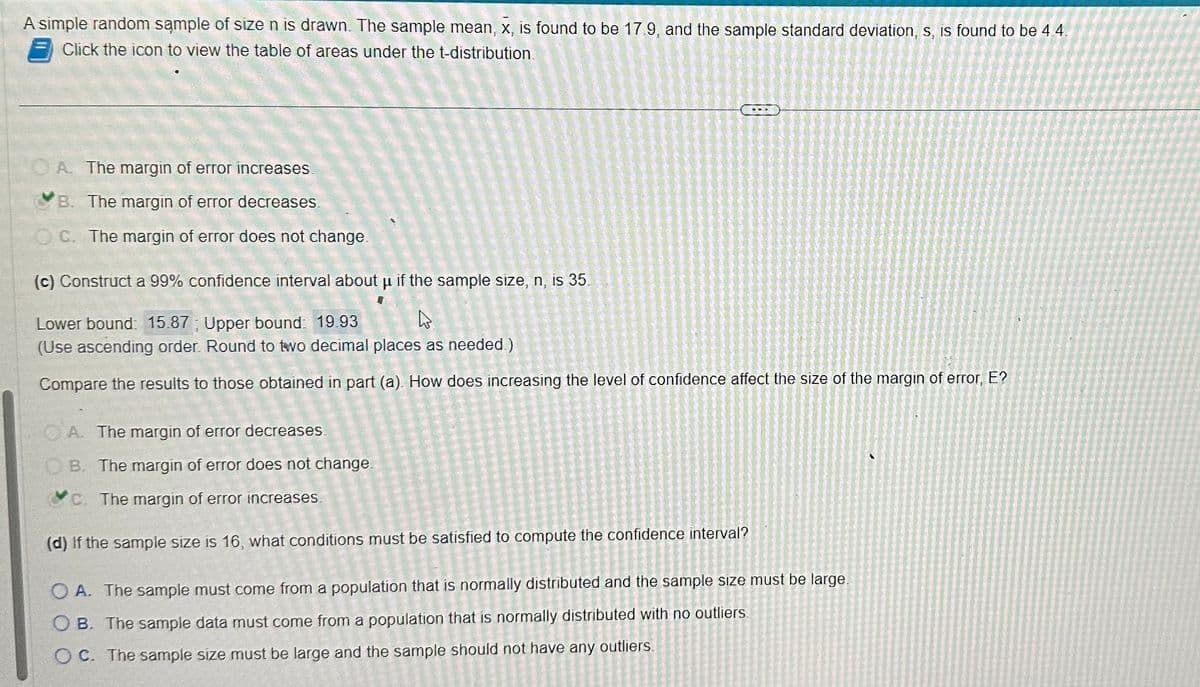 A simple random sample of size n is drawn. The sample mean, x, is found to be 17.9, and the sample standard deviation, s, is found to be 4.4.
Click the icon to view the table of areas under the t-distribution.
OA. The margin of error increases.
B. The margin of error decreases.
OC. The margin of error does not change.
(c) Construct a 99% confidence interval about μ if the sample size, n, is 35.
H
Lower bound: 15.87; Upper bound: 19.93
4
(Use ascending order. Round to two decimal places as needed.)
Compare the results to those obtained in part (a). How does increasing the level of confidence affect the size of the margin of error, E?
A. The margin of error decreases.
OB. The margin of error does not change.
c. The margin of error increases.
(d) If the sample size is 16, what conditions must be satisfied to compute the confidence interval?
OA. The sample must come from a population that is normally distributed and the sample size must be large.
OB. The sample data must come from a population that is normally distributed with no outliers.
OC. The sample size must be large and the sample should not have any outliers.