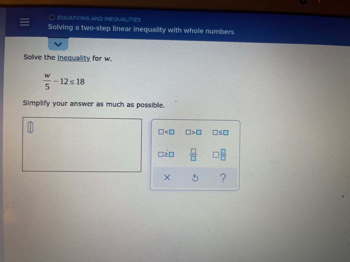 O EQUATIONS AND INEQUALITIES
Solving a two-step linear inequality with whole numbers
Solve the inequality for w.
12 < 18
Simplify your answer as much as possible.
O<O
OSO
