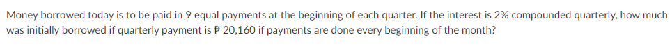 Money borrowed today is to be paid in 9 equal payments at the beginning of each quarter. If the interest is 2% compounded quarterly, how much
was initially borrowed if quarterly payment is P 20,160 if payments are done every beginning of the month?
