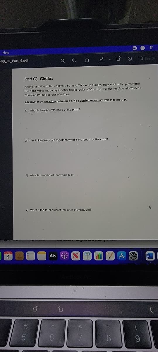 Help
Q Search
etry_FE_Part_4.pdf
Q
Part C) Circles
After a long doy at the camival. Pat and Chris were hungry. They went to the pizza stand.
The pizzo maker made a pizza that had a radius of 30 inches. He cut the pizza into 25 slices.
Chris and Pat had a total of 6 slices.
You must show work to recelve credit. YoU con leave you answers In terms of pl.
1) What is the circumference of the pizza?
2) The 6 slices were put together, what is the length of the crust?
3) What is the area of the whole pie?
4) What is the total area of the slices they baought?
4
átv
5
