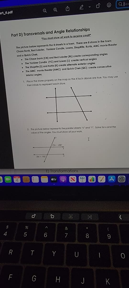 Q bea
art_4.pdf
Q
Part D) Transversals and Angle Relationships
"You must show all work to receive credit"
The plcture below represents the 4 streets In a town. There are 8 stores In the town:
Chase Bank, Red Lobster, Yankee Candle, Lowes, ShopRite, Kohls, AMC movie theater
and a Qulck Chek.
• The Chase bank (CB) and Red Lobster (RL) create corresponding angles
• The Yankee Candle (YC) and Lowes (L) create vertical angles
• The Shoprite (S) and Kohls (K) create alternate exterior angles
The AMC movle theater (AMC) and Qulck Chek (QC) create consecutive
Interlor angles.
1. Place the stores properly on the map so the 4 facts above are true. You may use
their initials to represent each store
2. The picture below represents the porallel streets "s" and "", Solve for x and the
value of the angies. You must show all your work.
E) Transformations
4
étv
白
$
&
(
4
5
6
7
R
T
U
G
H
K
* 00
