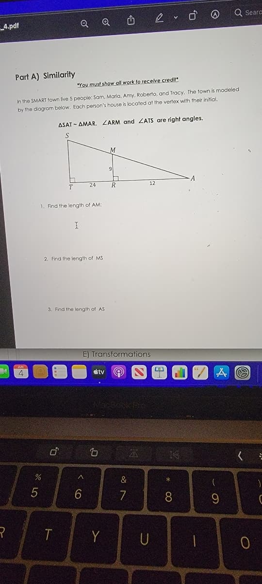 **Part A) Similarity**

*You must show all work to receive credit*

In the SMART town live 5 people: Sam, Maria, Amy, Roberto, and Tracy. The town is modeled by the diagram below. Each person’s house is located at the vertex with their initial.

ΔSAT ~ ΔMAR. ∠ARM and ∠ATS are right angles.

```
S
|
|
|          \
|           \
|            \
|             \  M
|              \   |
|               \  | 9
|                \ |
|                 \|
T------------------R-----------------------A
        24                    12
```

1. Find the length of AM:
   
2. Find the length of MS:

3. Find the length of AS