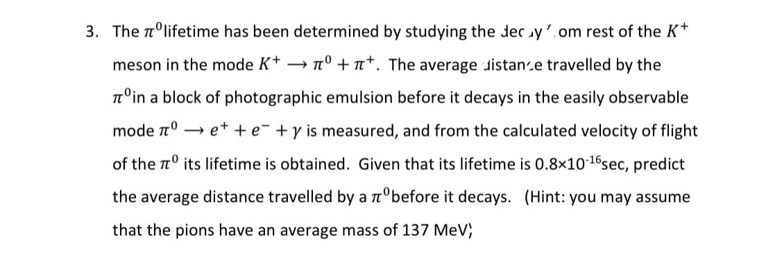 0
3. The ºlifetime has been determined by studying the decy.om rest of the K+
meson in the mode K+ →° ++. The average distance travelled by the
Tºin a block of photographic emulsion before it decays in the easily observable
mode nº→ е+ + e +y is measured, and from the calculated velocity of flight
of the its lifetime is obtained. Given that its lifetime is 0.8x10-¹6 sec, predict
the average distance travelled by a zºbefore it decays. (Hint: you may assume
that the pions have an average mass of 137 MeV;