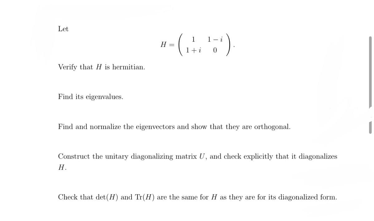 Let
Verify that H is hermitian.
Find its eigenvalues.
1
H =
+- (₁ ²6 ¹5¹).
1 + i
0
Find and normalize the eigenvectors and show that they are orthogonal.
Construct the unitary diagonalizing matrix U, and check explicitly that it diagonalizes
H.
Check that det (H) and Tr (H) are the same for H as they are for its diagonalized form.
1