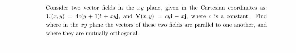 U (x, y)
4c(y + 1)i + xyj, and V(x, y)
=
Consider two vector fields in the xy plane, given in the Cartesian coordinates as:
cyi - xj, where c is a constant. Find
where in the xy plane the vectors of these two fields are parallel to one another, and
where they are mutually orthogonal.
=