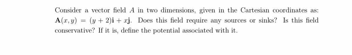 Consider a vector field A in two dimensions, given in the Cartesian coordinates as:
A(x, y) = (y + 2)i + xj. Does this field require any sources or sinks? Is this field
conservative? If it is, define the potential associated with it.