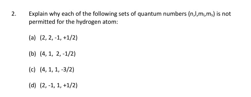 2.
Explain why each of the following sets of quantum numbers (n,1,m,ms) is not
permitted for the hydrogen atom:
(a) (2, 2, -1, +1/2)
(b) (4, 1, 2, -1/2)
(c) (4, 1, 1, -3/2)
(d) (2, -1, 1, +1/2)