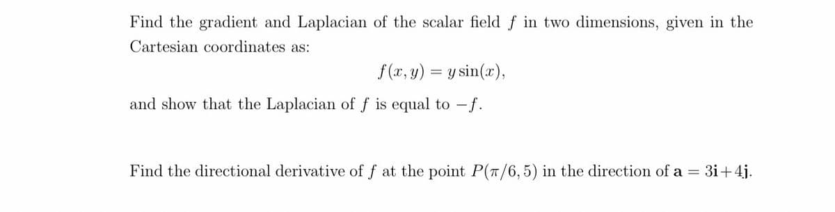 Find the gradient and Laplacian of the scalar field f in two dimensions, given in the
Cartesian coordinates as:
f(x, y) = y sin(x),
and show that the Laplacian of f is equal to f.
Find the directional derivative of f at the point P(π/6, 5) in the direction of a = 3i+4j.