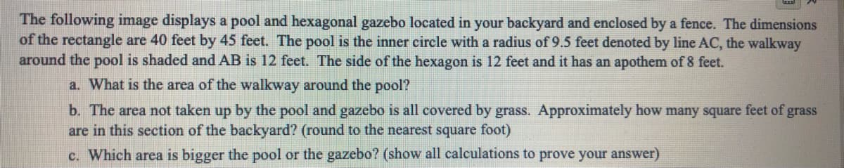 The following image displays a pool and hexagonal gazebo located in your backyard and enclosed by a fence. The dimensions
of the rectangle are 40 feet by 45 feet. The pool is the inner circle with a radius of 9.5 feet denoted by line AC, the walkway
around the pool is shaded and AB is 12 feet. The side of the hexagon is 12 feet and it has an apothem of 8 feet.
a. What is the area of the walkway around the pool?
b. The area not taken up by the pool and gazebo is all covered by grass. Approximately how many square feet of grass
are in this section of the backyard? (round to the nearest square foot)
c. Which area is bigger the pool or the gazebo? (show all caleulations to prove your answer)
