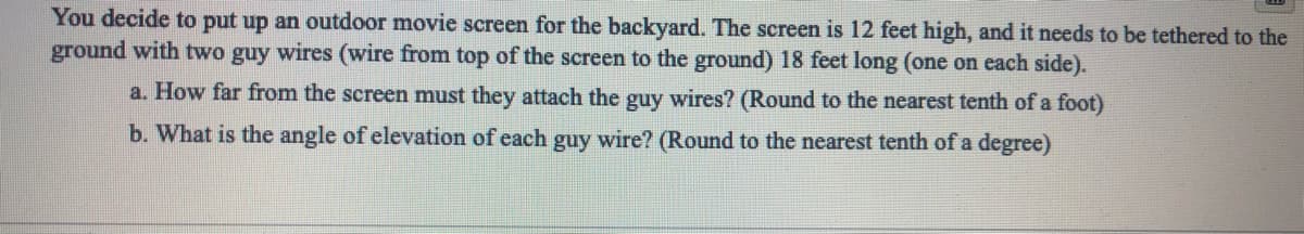 You decide to put up an outdoor movie screen for the backyard. The screen is 12 feet high, and it needs to be tethered to the
ground with two guy wires (wire from top of the screen to the ground) 18 feet long (one on each side).
a. How far from the screen must they attach the guy wires? (Round to the nearest tenth of a foot)
b. What is the angle of elevation of each guy wire? (Round to the nearest tenth of a degree)
