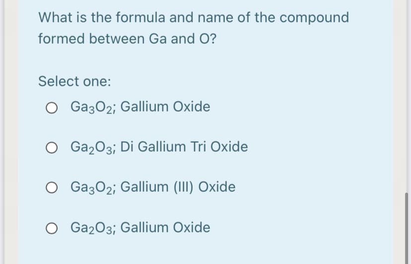 What is the formula and name of the compound
formed between Ga and O?
Select one:
O Ga3O2; Gallium Oxide
Ga203; Di Gallium Tri Oxide
O Ga3O2; Gallium (III) Oxide
Ga203; Gallium Oxide
