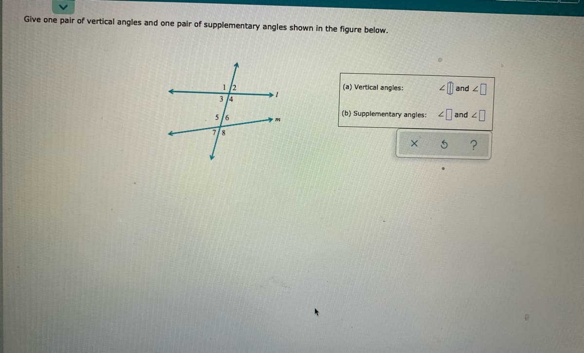 Give one pair of vertical angles and one pair of supplementary angles shown in the figure below.
1 /2
(a) Vertical angles:
2| and 20
3 4
(b) Supplementary angles:
< and 4]
5/6
7/8
