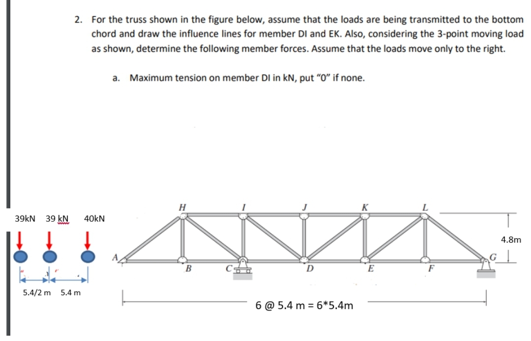 2. For the truss shown in the figure below, assume that the loads are being transmitted to the bottom
chord and draw the influence lines for member DI and EK. Also, considering the 3-point moving load
as shown, determine the following member forces. Assume that the loads move only to the right.
a. Maximum tension on member DI in kN, put "O" if none.
H
K
39kN 39 kN
40KN
4.8m
B
E
F
5.4/2 m
5.4 m
6 @ 5.4 m = 6*5.4m
