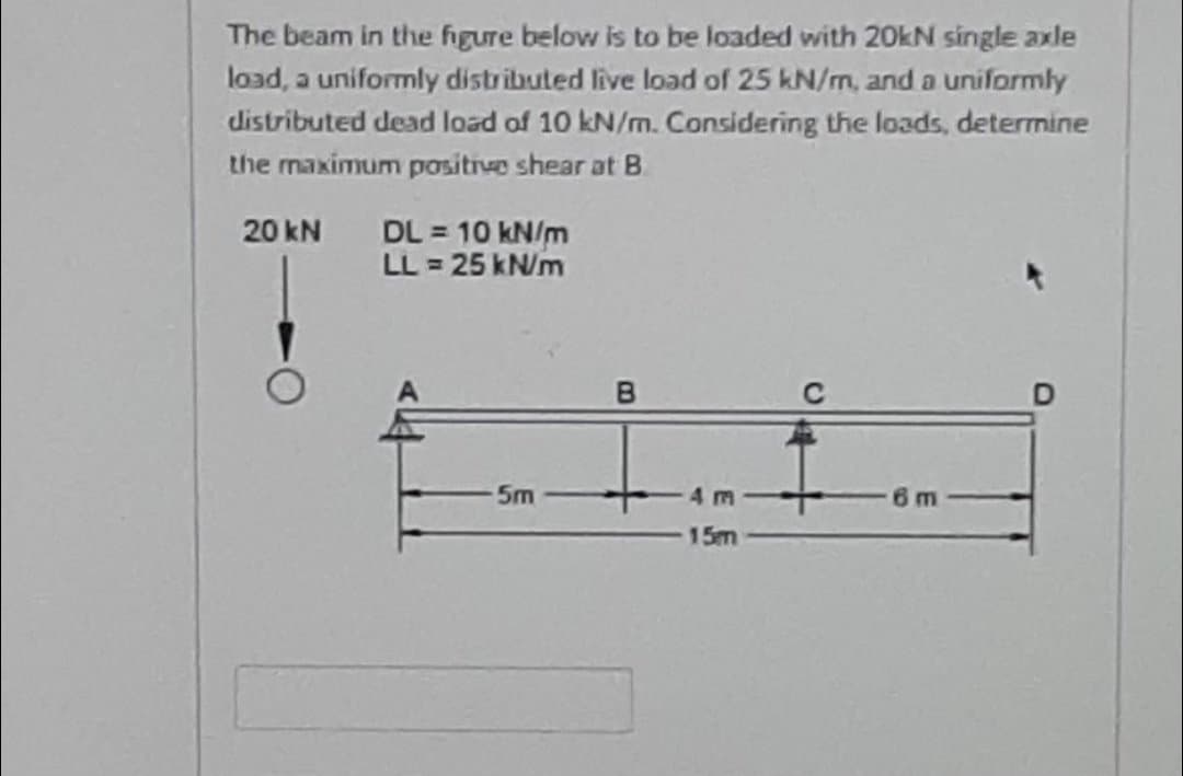 The beam in the figure below is to be loaded with 20kN single axle
load, a uniformly distributed live load of 25 kN/m, and a uniformly
distributed dead load of 10 kN/m. Considering the loads, determine
the maximum positrve shear at B.
DL = 10 kN/m
LL = 25 kN/m
20 kN
5m
4m
6m
15m
