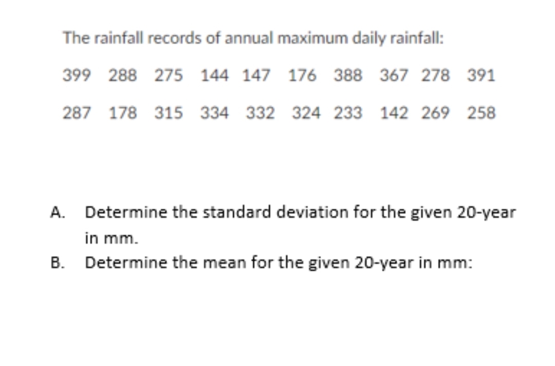 The rainfall records of annual maximum daily rainfall:
399 288 275 144 147 176 388 367 278 391
287 178 315 334 332 324 233 142 269 258
A. Determine the standard deviation for the given 20-year
in mm.
B. Determine the mean for the given 20-year in mm:
