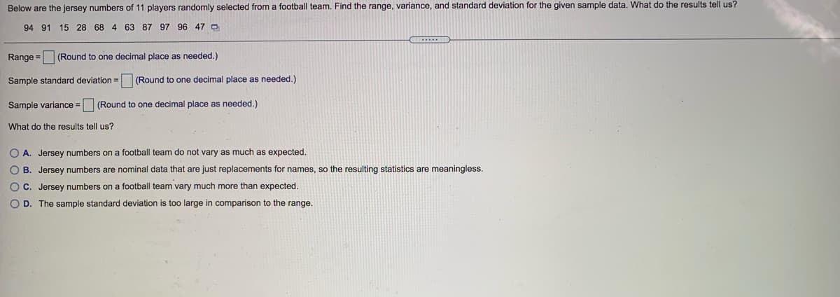 Below are the jersey numbers of 11 players randomly selected from a football team. Find the range, variance, and standard deviation for the given sample data. What do the results tell us?
94 91 15 28 68 4 63 87 97 96 47 0
Range = (Round to one decimal place as needed.)
Sample standard deviation =
(Round to one decimal place as needed.)
Sample variance = (Round to one decimal place as needed.)
What do the results tell us?
O A. Jersey numbers on a football team do not vary as much as expected.
O B. Jersey numbers are nominal data that are just replacements for names, so the resulting statistics are meaningless.
OC. Jersey numbers on a football team vary much more than expected.
O D. The sample standard deviation
s too large in comparison to the range.
