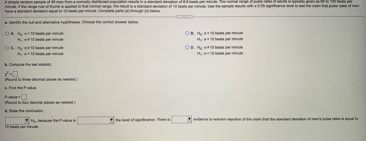 A simple random sample of 46 men from a normally distributed population results in a standard deviation of 8.8 beats per minute. The normal range of pulse rates of adults is typically given as 60 to 100 beats per
minute. If the range rule of thumb is applied to that normal range, the result is a standard deviation of 10 beats per minute. Use the sample results with a 0.05 significance level to test the claim that pulse rates of men
have a standard deviation equal to 10 beats per minute. Complete parts (a) through (d) below.
a. Identify the null and alternative hypotheses. Choose the correct answer below.
O A. Ho: o= 10 beats per minute
O B. Ho: o = 10 beats per minute
H1:0# 10 beats per minute
H: o<10 beats per minute
O C. Ho: o2 10 beats per minute
O D. Ho: o+ 10 beats per minute
H: o<10 beats per minute
H,: 0 = 10 beats per minute
b. Compute the test statistic.
(Round
three decimal places as needed.)
c. Find the P-value.
P-value =
(Round to four decimal places as needed.)
d. State the conclusion.
Ho, because the P-value is
V the level of significance. There is
evidence to warrant rejection of the claim that the standard deviation of men's pulse rates is equal to
10 beats per minute.
