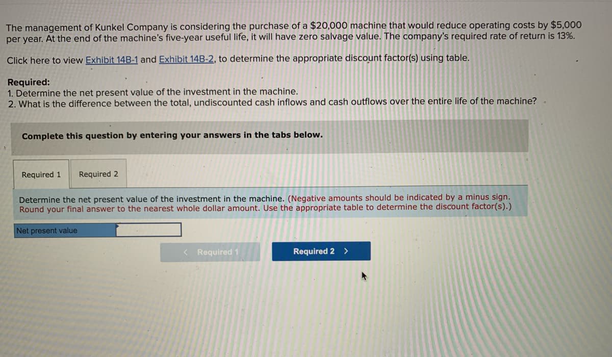 The management of Kunkel Company is considering the purchase of a $20,000 machine that would reduce operating costs by $5,000
per year. At the end of the machine's five-year useful life, it will have zero salvage value. The company's required rate of return is 13%.
Click here to view Exhibit 14B-1 and Exhibit 14B-2, to determine the appropriate discount factor(s) using table.
Required:
1. Determine the net present value of the investment in the machine.
2. What is the difference between the total, undiscounted cash inflows and cash outflows over the entire life of the machine?
Complete this question by entering your answers in the tabs below.
Required 1 Required 2
Determine the net present value of the investment in the machine. (Negative amounts should be indicated by a minus sign.
Round your final answer to the nearest whole dollar amount. Use the appropriate table to determine the discount factor(s).)
Net present value
< Required 1
Required 2 >