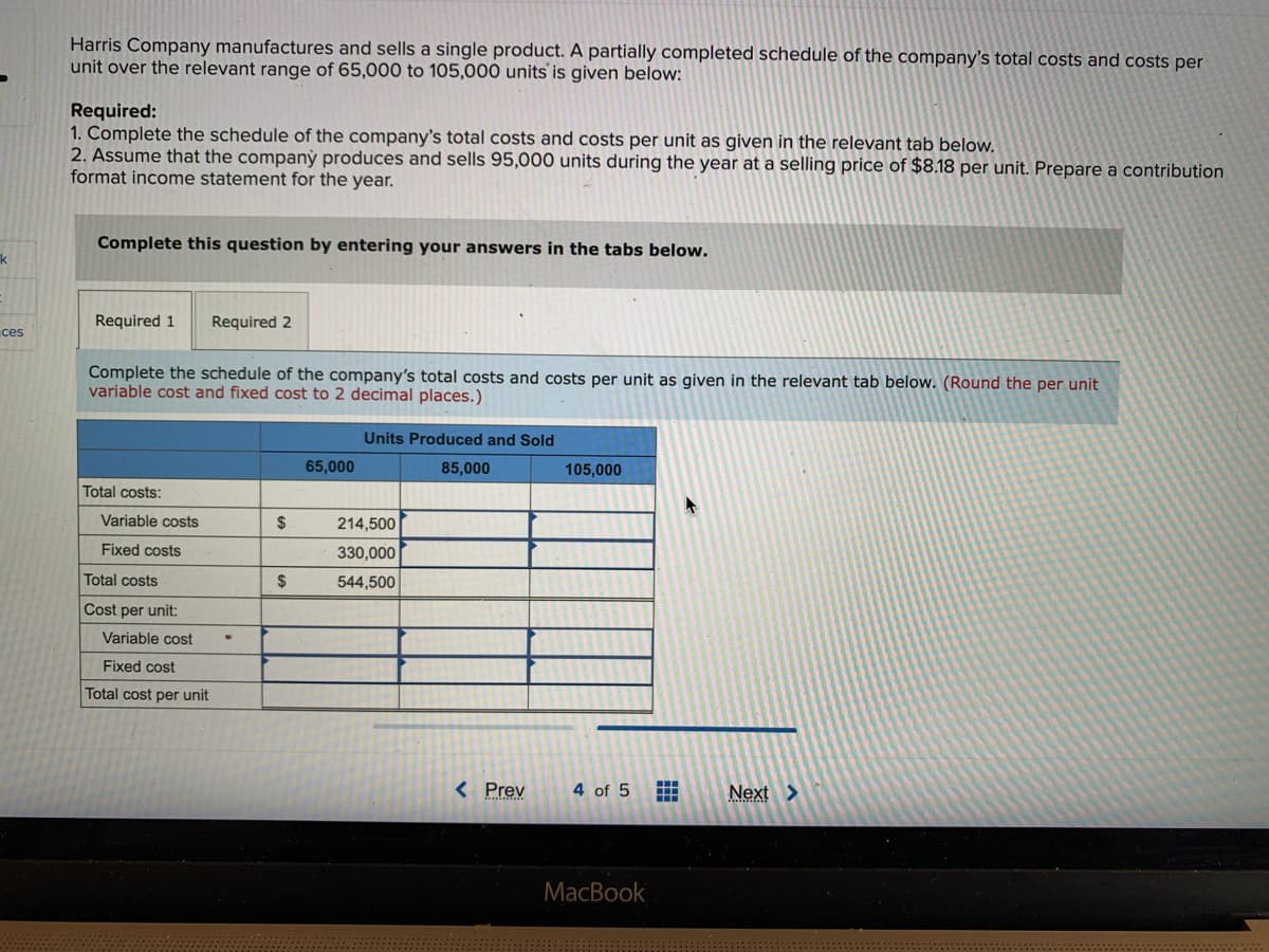 k
ces
Harris Company manufactures and sells a single product. A partially completed schedule of the company's total costs and costs per
unit over the relevant range of 65,000 to 105,000 units is given below:
Required:
1. Complete the schedule of the company's total costs and costs per unit as given in the relevant tab below.
2. Assume that the company produces and sells 95,000 units during the year at a selling price of $8.18 per unit. Prepare a contribution
format income statement for the year.
Complete this question by entering your answers in the tabs below.
Required 1 Required 2
Complete the schedule of the company's total costs and costs per unit as given in the relevant tab below. (Round the per unit
variable cost and fixed cost to 2 decimal places.)
Total costs:
Variable costs
Fixed costs
Total costs
Cost per unit:
Variable cost
Fixed cost
Total cost per unit
.
$
$
65,000
Units Produced and Sold
85,000
214,500
330,000
544,500
< Prev
105,000
4 of 5
MacBook
ww
A
Next >