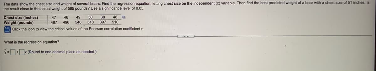 The data show the chest size and weight of several bears. Find the regression equation, letting chest size be the independent (x) variable. Then find the best predicted weight of a bear with a chest size of 51 inches. Is
the result close to the actual weight of 585 pounds? Use a significance level of 0.05.
Chest size (inches)
Weight (pounds)
47
46
49
50
38
48 O
487
496
546
518
397
510
E Click the icon to view the critical values of the Pearson correlation coefficient r.
What is the regression equation?
y =+x (Round to one decimal place as needed.)
