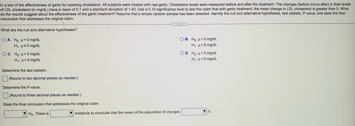 In a test of the effectiveness of garlic for lowering cholesterol, 49 subjects were treated with raw garlic. Cholesterol levels were measured before and after the treatment. The changes (before minus after) in their levels
of LDL cholesterol (in mg/dL) have a mean of 0.1 and a standard deviation of 1.93. Use a 0.10 significance level to test the claim that with garlic treatment, the mean change in LDL cholesterol is greater than 0. What
do the results suggest about the effectiveness of the garlic treatment? Assume that a simple random sample has been selected. Identify the null and alternative hypotheses, test statistic, P-value, and state the final
conclusion that addresses the original claim.
What are the null and alternative hypotheses?
O A. Ho: H=0 mg/dL
O B. Ho: H=0 mg/dL
H1: µ#0 mg/dL
H1:H>0 mg/dL
OC. Ho: H>0 mg/dL
H1:H<0 mg/dL
O D. Ho: H=0 mg/dL
H1:H<0 mg/dL
Determine the test statistic,
O (Round to two decimal places as needed.)
Determine the P-value.
(Round to three decimal places as needed.)
State the final conclusion that addresses the original claim.
Ho. There is
evidence to conclude that the mean of the population of changes
