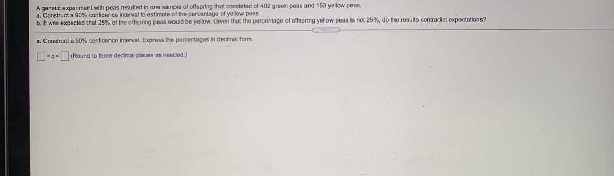 ### Genetic Experiment with Peas

A genetic experiment with peas resulted in one sample of offspring that consisted of 402 green peas and 153 yellow peas.

**Tasks:**

a. Construct a 90% confidence interval to estimate the percentage of yellow peas.

b. It was expected that 25% of the offspring peas would be yellow. Given that the percentage of offspring yellow peas is not 25%, do the results contradict expectations?

**Instructions:**

a. Construct a 90% confidence interval. Express the percentages in decimal form.

- Calculate and round to three decimal places as needed.

\[ \text{Confidence Interval: } < \, p \, < \] 

---