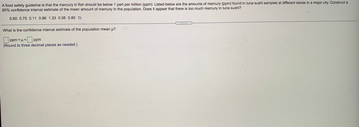 A food safety guideline is that the mercury in fish should be below 1 part per million (ppm). Listed below are the amounts of mercury (ppm) found in tuna sushi sampled at different stores in a major city. Construct a
90% confidence interval estimate of the mean amount of mercury in the population. Does it appear that there is too much mercury in tuna sushi?
0.60 0.75 0.11 0.96 1.33 0.56 0.85
.....
What is the confidence interval estimate of the population mean p?
ppm <µ< ppm
(Round to three decimal places as needed.)
