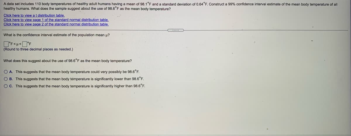 A data set includes 110 body temperatures of healthy adult humans having a mean of 98.1°F and a standard deviation of 0.64°F. Construct a 99% confidence interval estimate of the mean body temperature of all
healthy humans. What does the sample suggest about the use of 98.6°F as the mean body temperature?
Click here to view at distribution table,
Click here to view page 1 of the standard normal distribution table.
Click here to view page 2 of the standard normal distribution table.
What is the confidence interval estimate of the population mean u?
(Round to three decimal places as needed.)
What does this suggest about the use of 98.6°F as the mean body temperature?
O A. This suggests that the mean body temperature could very possibly be 98.6°F.
O B. This suggests that the mean body temperature is significantly lower than 98.6°F.
Oc. This suggests that the mean body temperature is significantly higher than 98.6°F.
