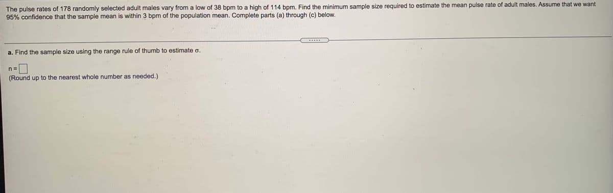 The pulse rates of 178 randomly selected adult males vary from a low of 38 bpm to a high of 114 bpm. Find the minimum sample size required to estimate the mean pulse rate of adult males. Assume that we want
95% confidence that the sample mean is within 3 bpm of the population mean. Complete parts (a) through (c) below.
... ..
a. Find the sample size using the range rule of thumb to estimate o.
n =
(Round up to the nearest whole number as needed.)
