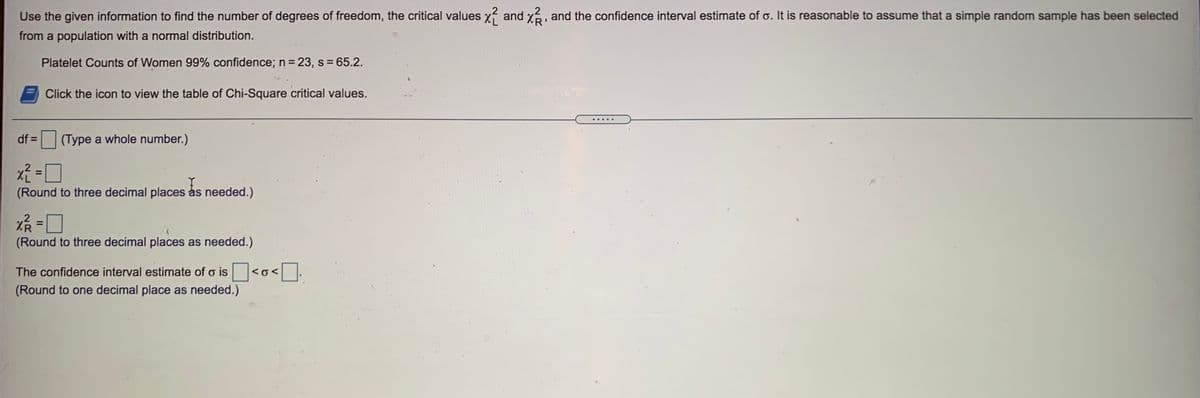 Use the given information to find the number of degrees of freedom, the critical values
and x, and the confidence interval estimate of o. It is reasonable to assume that a simple random sample has been selected
from a population with a normal distribution.
Platelet Counts of Women 99% confidence; n= 23, s 65.2.
Click the icon to view the table of Chi-Square critical values.
df =
(Type a whole number.)
%3D
(Round to three decimal places as needed.)
XR
(Round to three decimal places as needed.)
%3D
The confidence interval estimate of o is<o< .
(Round to one decimal place as needed.)
