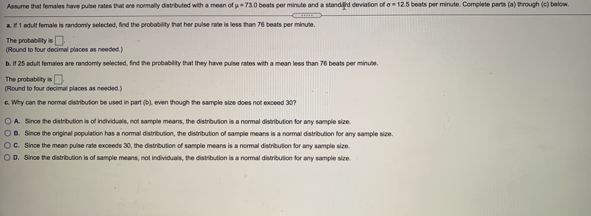 Assume that females have pulse rates that are normally distributed with a mean of u = 73.0 beats per minute and a standard deviation of o = 12.5 beats per minute. Complete parts (a) through (c) below.
....
a. If 1 adult female is randomly selected, find the probability that her pulse rate is less than 76 beats per minute,
The probability is
(Round to four decimal places as needed.)
b. If 25 adult females are randomly selected, find the probability that they have pulse rates with a mean less than 76 beats per minute.
The probability is
(Round to four decimal places as needed.)
c. Why can the normal distribution be used in part (b), even though the sample size does not exceed 30?
O A. Since the distribution is of individuals, not sample means, the distribution is a normal distribution for any sample size.
O B. Since the original population has a normal distribution, the distribution of sample means is a normal distribution for any sample size.
OC. Since the mean pulse rate exceeds 30, the distribution of sample means is a normal distribution for any sample size.
O D. Since the distribution is of sample means, not individuals, the distribution is a normal distribution for any sample size.
