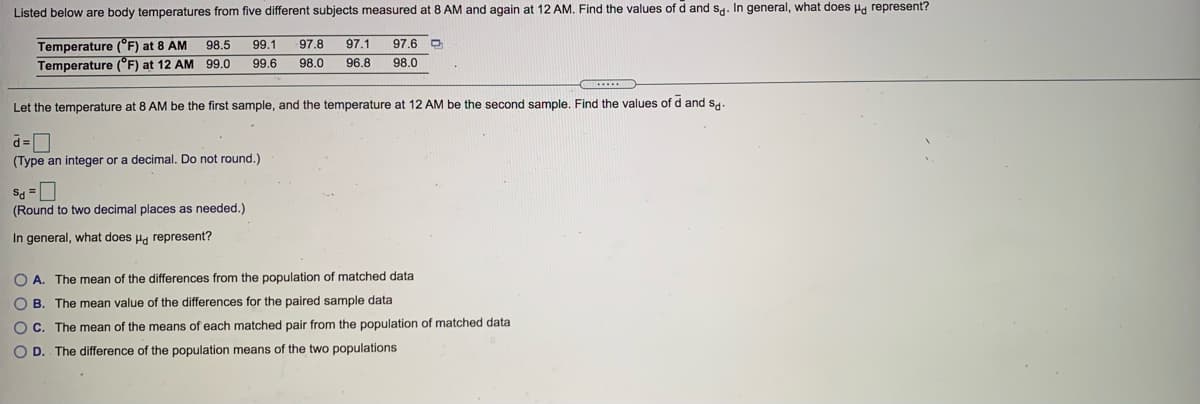 Listed below are body temperatures from five different subjects measured at 8 AM and again at 12 AM. Find the values of d and s. In general, what does Ha represent?
Temperature (°F) at 8 AM
Temperature (°F) at 12 AM 99.0
98.5
99.1
97.8
97.1
97.6
99.6
98.0
96.8
98.0
Let the temperature at 8 AM be the first sample, and the temperature at 12 AM be the second sample. Find the values of d and s,.
d=D
(Type an integer or a decimal. Do not round.)
(Round to two decimal places as needed.)
In general, what does Ha represent?
O A. The mean of the differences from the population of matched data
O B. The mean value of the differences for the paired sample data
O C. The mean of the means of each matched pair from the population of matched data
O D. The difference of the population means of the two populations
