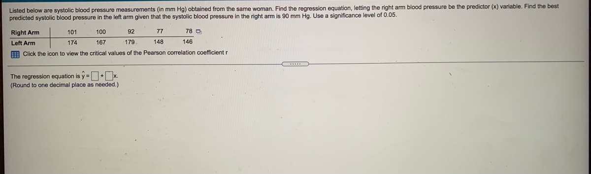 Listed below are systolic blood pressure measurements (in mm Hg) obtained from the same woman. Find the regression equation, letting the right arm blood pressure be the predictor (x) variable. Find the best
predicted systolic blood pressure in the left arm given that the systolic blood pressure in the right arm is 90 mm Hg. Use a significance level of 0.05.
Right Arm
101
100
92
77
78 D
Left Arm
174
167
179
148
146
E Click the icon to view the critical values of the Pearson correlation coefficient r
The regression equation is y =+x.
(Round to one decimal place as needed.)

