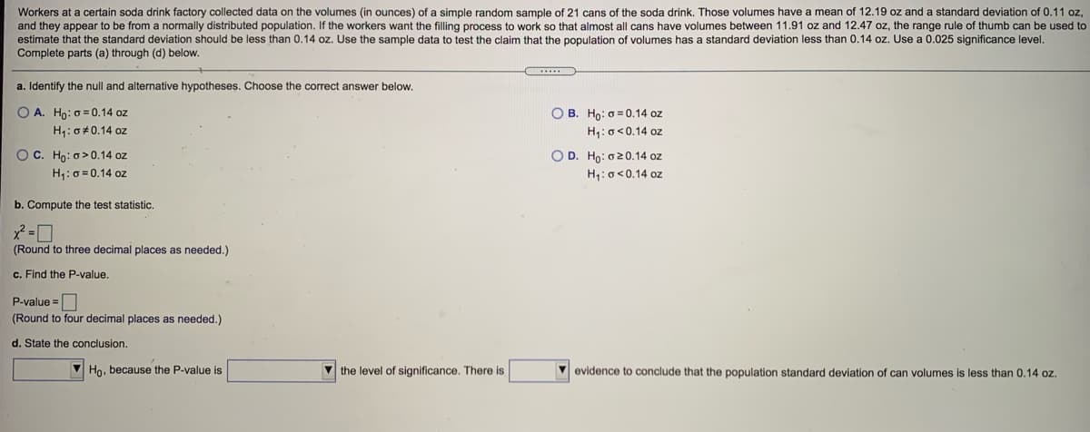 Workers at a certain soda drink factory collected data on the volumes (in ounces) of a simple random sample of 21 cans of the soda drink. Those volumes have a mean of 12.19 oz and a standard deviation of 0.11 oz,
and they appear to be from a normally distributed population. If the workers want the filling process to work so that almost all cans have volumes between 11.91 oz and 12.47 oz, the range rule of thumb can be used to
estimate that the standard deviation should be less than 0.14 oz. Use the sample data
Complete parts (a) through (d) below.
test the claim that the population of volumes has a standard deviation less than 0.14 oz. Use a 0.025 significance level.
a. Identify the null and alternative hypotheses. Choose the correct answer below.
O A. Ho: o = 0.14 oz
O B. Ho: o = 0.14 oz
H,:o<0.14 oz
H1: 0# 0.14 oz
OC. Ho: o>0.14 oz
H1: 0 = 0.14 oz
O D. Ho: o20.14 oz
H:o<0.14 oz
b. Compute the test statistic.
(Round to three decimal places as needed.)
c. Find the P-value.
P-value =
(Round to four decimal places as needed.)
d. State the conclusion.
Ho, because the P-value is
V the level of significance. There is
evidence to conclude that the population standard deviation of can volumes is less than 0.14 oz.
