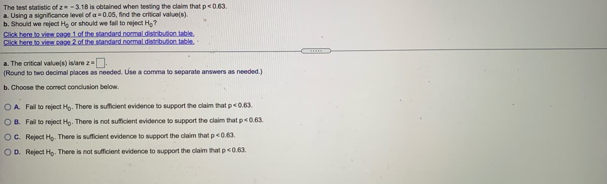 The test statistic of z = - 3.18 is obtained when testing the claim that p<0.63.
a. Using a significance level of a = 0.05, find the critical value(s).
b. Should we reject Ho or should we fail to reject Ho?
Click here to view page 1 of the standard normal distribution table.
Click here to view page 2 of the standard normal distribution table.
a. The critical value(s) is/are z=.
(Round to two decimal places as needed. Use a comma to separate answers as needed.)
b. Choose the correct conclusion below.
O A. Fail to reject Ho. There is sufficient evidence to support the claim that p<0.63.
O B. Fail to reject Ho. There is not sufficient evidence to support the claim that p<0,63.
OC. Reject Ho. There is sufficient evidence to support the claim that p<0.63.
O D. Reject Ho. There is not sufficient evidence to support the claim thatp<0.63.
