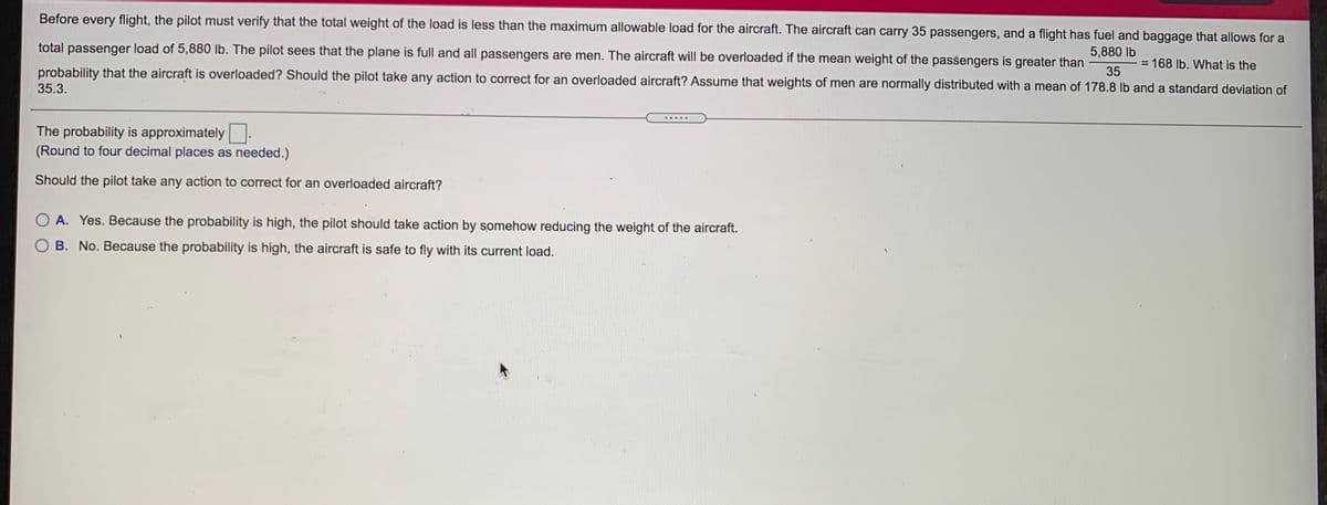 Before every flight, the pilot must verify that the total weight of the load is less than the maximum allowable load for the aircraft. The aircraft can carry 35 passengers, and a flight has fuel and baggage that allows for a
total passenger load of 5,880 lb. The pilot sees that the plane is full and all passengers are men. The aircraft will be overloaded if the mean weight of the passengers is greater than
5,880 lb
= 168 Ib. What is the
probability that the aircraft is overloaded? Should the pilot take any action to correct for an overloaded aircraft? Assume that weights of men are normally distributed with a mean of 178.8 lb and a standard deviation of
35
35.3.
......
The probability is approximately.
(Round to four decimal places as needed.)
Should the pilot take any action to correct for an overloaded aircraft?
O A. Yes. Because the probability is high, the pilot should take action by somehow reducing the weight of the aircraft.
O B. No. Because the probability is high, the aircraft is safe to fly with its current load.
